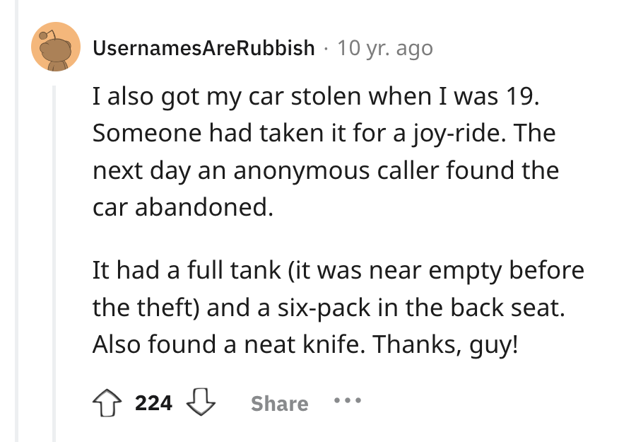circle - UsernamesAreRubbish 10 yr. ago I also got my car stolen when I was 19. Someone had taken it for a joyride. The next day an anonymous caller found the car abandoned. It had a full tank it was near empty before the theft and a sixpack in the back s